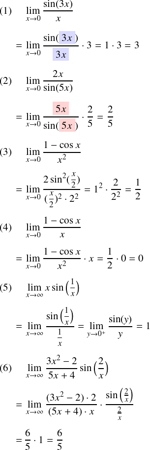\begin{align*} (1)\quad&\,\lim_{x\to0} \frac{\sin(3x)}{x}\\[2mm] =&\,\lim_{x\to0} \frac{\sin(\colorbox{markc1}{\(3x\)})} {\colorbox{markc1}{\(3x\)}} \cdot3=1\cdot3=3\\[2mm] (2)\quad&\,\lim_{x\to0} \frac{2x}{\sin(5x)}\\[2mm] =&\,\lim_{x\to0} \frac{\colorbox{markc2}{\(5x\)}} {\sin(\colorbox{markc2}{\(5x\)})} \cdot\frac{2}{5}=\frac{2}{5}\\[2mm] (3)\quad&\,\lim_{x\to0} \frac{1-\cos x}{x^2}\\[2mm] =&\,\lim_{x\to0} \frac{2\sin^2(\mfrac{x}{2})} {(\mfrac{x}{2})^2\cdot2^2} =1^2\cdot\frac{2}{2^2} =\frac{1}{2}\\[2mm] (4)\quad&\,\lim_{x\to0} \frac{1-\cos x}{x}\\[2mm] =&\,\lim_{x\to0} \frac{1-\cos x}{x^2}\cdot x =\frac{1}{2}\cdot0=0\\[2mm] (5)\quad&\,\lim_{x\to\infty} x\sin\big( \mfrac{1}{x}\big)\\[2mm] =&\,\lim_{x\to\infty} \frac{\sin\big( \mfrac{1}{x}\big)} {\mfrac{1}{x}} =\lim_{y\to0^+} \frac{\sin(y)}{y}=1\\[2mm] (6)\quad&\,\lim_{x\to\infty} \frac{3x^2-2} {5x+4} \sin\big(\frac{2}{x} \big)\\[2mm] =&\,\lim_{x\to\infty} \frac{(3x^2-2)\cdot2} {(5x+4)\cdot x} \cdot\frac{ \sin\big(\frac{2}{x}\big)} {\frac{2}{x}}\\[2mm] =&\,\frac{6}{5}\cdot1 =\frac{6}{5} \end{align*}